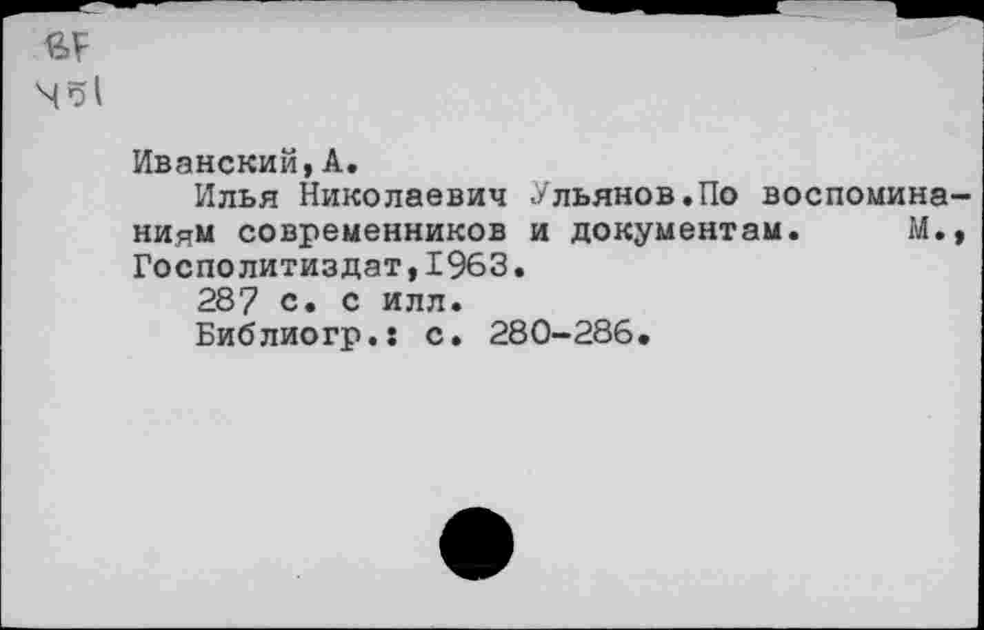 ﻿№51
Иванский, А.
Илья Николаевич Ульянов.По воспоминаниям современников и документам. М., Госполитиздат,1963.
287 с. с илл.
Библиогр.: с. 280-286,